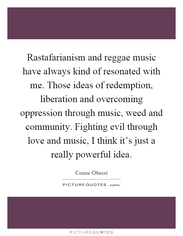 Rastafarianism and reggae music have always kind of resonated with me. Those ideas of redemption, liberation and overcoming oppression through music, weed and community. Fighting evil through love and music, I think it's just a really powerful idea Picture Quote #1