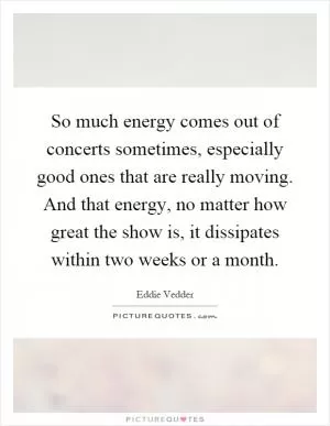 So much energy comes out of concerts sometimes, especially good ones that are really moving. And that energy, no matter how great the show is, it dissipates within two weeks or a month Picture Quote #1