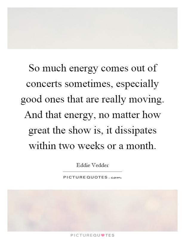 So much energy comes out of concerts sometimes, especially good ones that are really moving. And that energy, no matter how great the show is, it dissipates within two weeks or a month Picture Quote #1