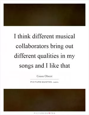 I think different musical collaborators bring out different qualities in my songs and I like that Picture Quote #1