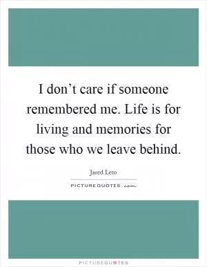 I don’t care if someone remembered me. Life is for living and memories for those who we leave behind Picture Quote #1