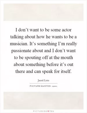 I don’t want to be some actor talking about how he wants to be a musician. It’s something I’m really passionate about and I don’t want to be spouting off at the mouth about something before it’s out there and can speak for itself Picture Quote #1