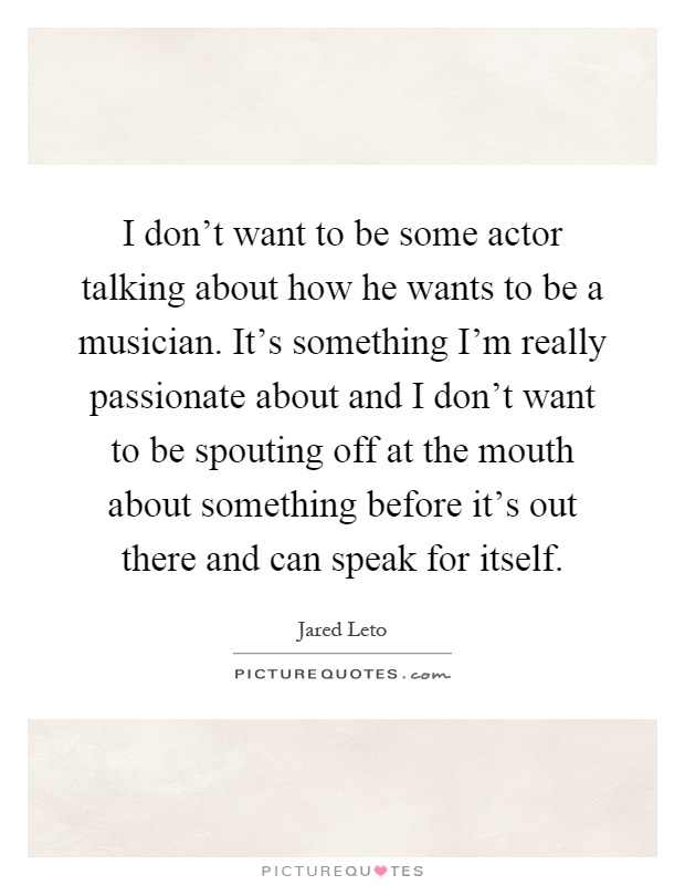 I don't want to be some actor talking about how he wants to be a musician. It's something I'm really passionate about and I don't want to be spouting off at the mouth about something before it's out there and can speak for itself Picture Quote #1
