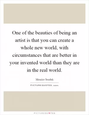 One of the beauties of being an artist is that you can create a whole new world, with circumstances that are better in your invented world than they are in the real world Picture Quote #1