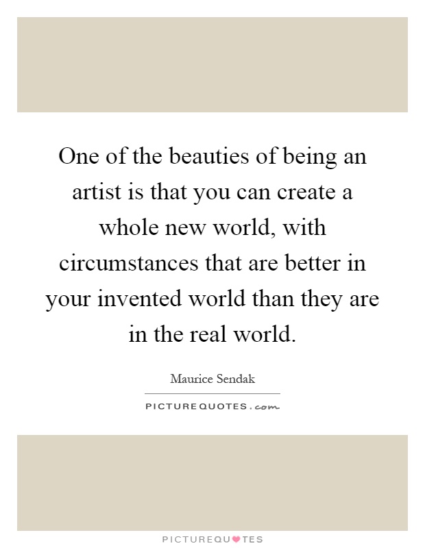 One of the beauties of being an artist is that you can create a whole new world, with circumstances that are better in your invented world than they are in the real world Picture Quote #1