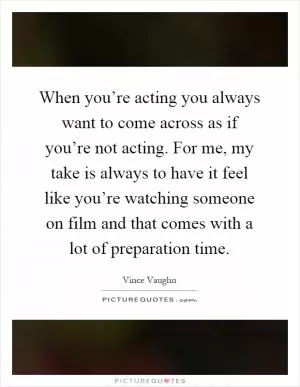 When you’re acting you always want to come across as if you’re not acting. For me, my take is always to have it feel like you’re watching someone on film and that comes with a lot of preparation time Picture Quote #1