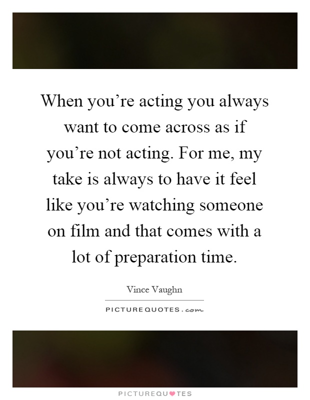 When you're acting you always want to come across as if you're not acting. For me, my take is always to have it feel like you're watching someone on film and that comes with a lot of preparation time Picture Quote #1