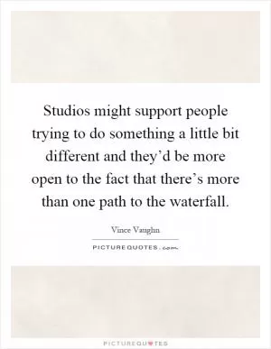 Studios might support people trying to do something a little bit different and they’d be more open to the fact that there’s more than one path to the waterfall Picture Quote #1