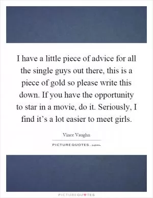 I have a little piece of advice for all the single guys out there, this is a piece of gold so please write this down. If you have the opportunity to star in a movie, do it. Seriously, I find it’s a lot easier to meet girls Picture Quote #1