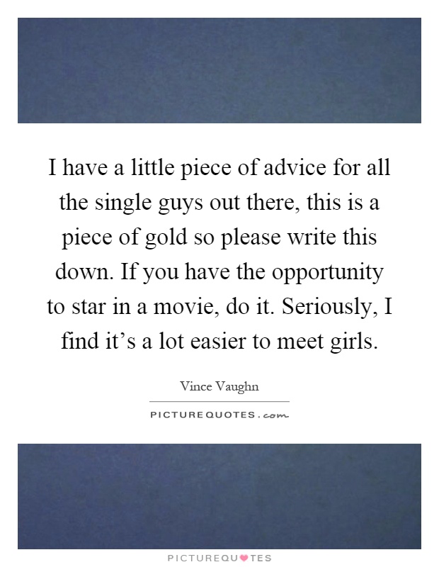 I have a little piece of advice for all the single guys out there, this is a piece of gold so please write this down. If you have the opportunity to star in a movie, do it. Seriously, I find it's a lot easier to meet girls Picture Quote #1