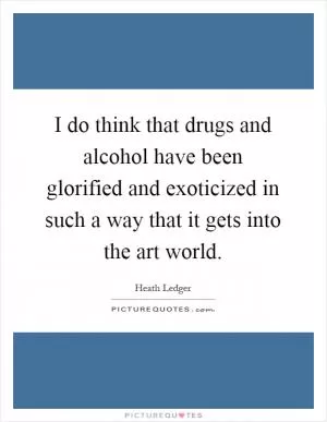 I do think that drugs and alcohol have been glorified and exoticized in such a way that it gets into the art world Picture Quote #1