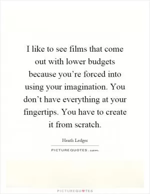 I like to see films that come out with lower budgets because you’re forced into using your imagination. You don’t have everything at your fingertips. You have to create it from scratch Picture Quote #1