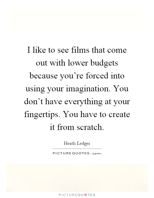 I like to see films that come out with lower budgets because you're forced into using your imagination. You don't have everything at your fingertips. You have to create it from scratch Picture Quote #1