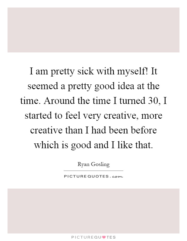 I am pretty sick with myself! It seemed a pretty good idea at the time. Around the time I turned 30, I started to feel very creative, more creative than I had been before which is good and I like that Picture Quote #1