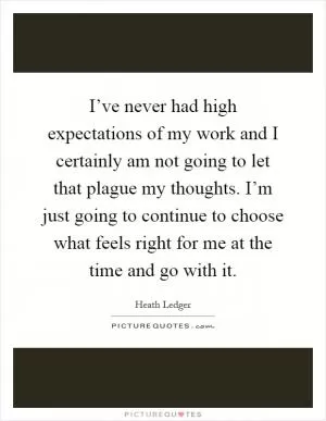 I’ve never had high expectations of my work and I certainly am not going to let that plague my thoughts. I’m just going to continue to choose what feels right for me at the time and go with it Picture Quote #1