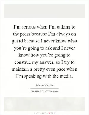 I’m serious when I’m talking to the press because I’m always on guard because I never know what you’re going to ask and I never know how you’re going to construe my answer, so I try to maintain a pretty even pace when I’m speaking with the media Picture Quote #1