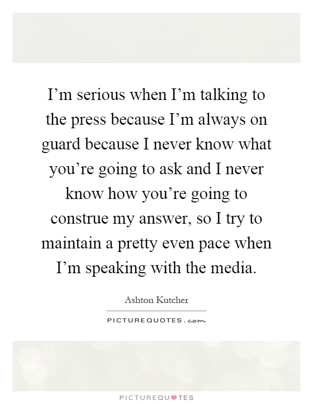 I'm serious when I'm talking to the press because I'm always on guard because I never know what you're going to ask and I never know how you're going to construe my answer, so I try to maintain a pretty even pace when I'm speaking with the media Picture Quote #1