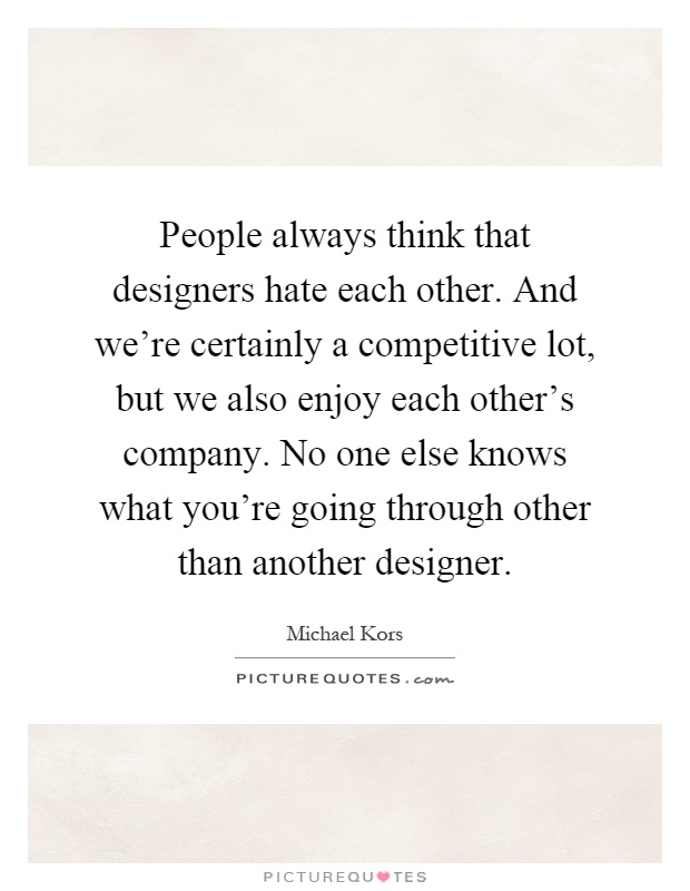 People always think that designers hate each other. And we're certainly a competitive lot, but we also enjoy each other's company. No one else knows what you're going through other than another designer Picture Quote #1