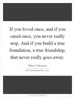 If you loved once, and if you cared once, you never really stop. And if you build a true foundation, a true friendship, that never really goes away Picture Quote #1