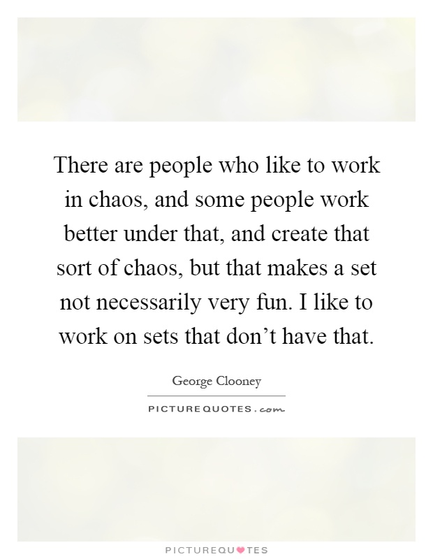 There are people who like to work in chaos, and some people work better under that, and create that sort of chaos, but that makes a set not necessarily very fun. I like to work on sets that don't have that Picture Quote #1