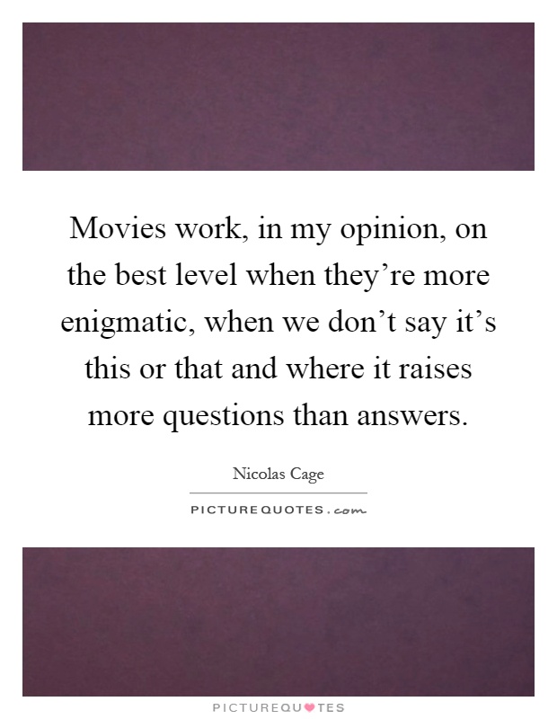 Movies work, in my opinion, on the best level when they're more enigmatic, when we don't say it's this or that and where it raises more questions than answers Picture Quote #1