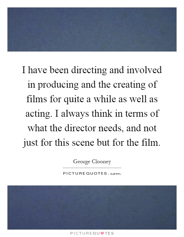 I have been directing and involved in producing and the creating of films for quite a while as well as acting. I always think in terms of what the director needs, and not just for this scene but for the film Picture Quote #1