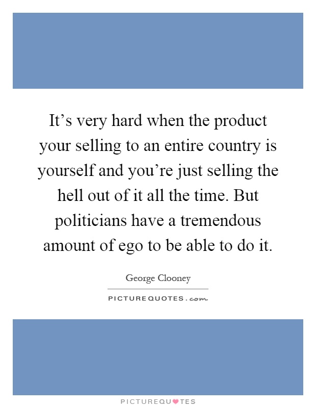 It's very hard when the product your selling to an entire country is yourself and you're just selling the hell out of it all the time. But politicians have a tremendous amount of ego to be able to do it Picture Quote #1