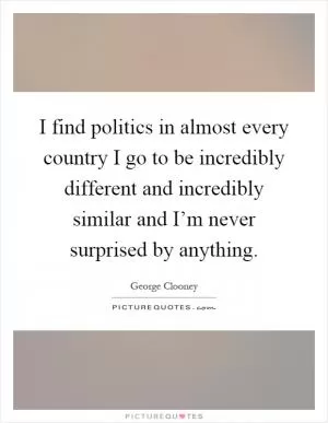 I find politics in almost every country I go to be incredibly different and incredibly similar and I’m never surprised by anything Picture Quote #1