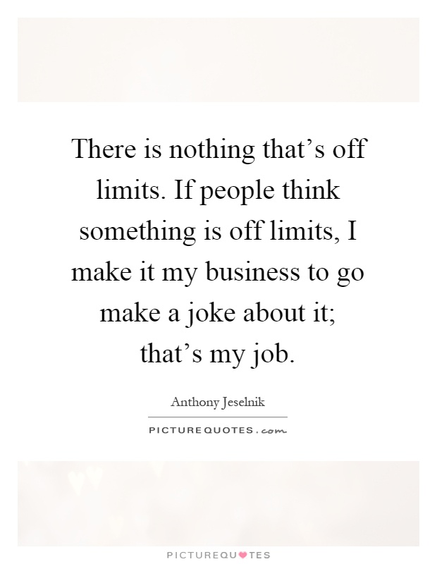 There is nothing that's off limits. If people think something is off limits, I make it my business to go make a joke about it; that's my job Picture Quote #1