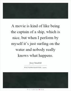 A movie is kind of like being the captain of a ship, which is nice, but when I perform by myself it’s just surfing on the water and nobody really knows what happens Picture Quote #1