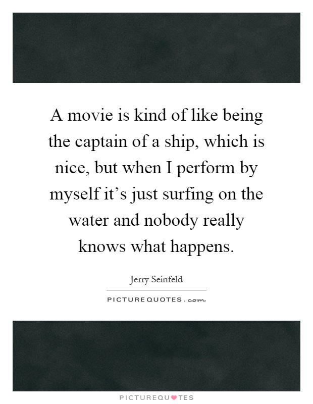A movie is kind of like being the captain of a ship, which is nice, but when I perform by myself it's just surfing on the water and nobody really knows what happens Picture Quote #1