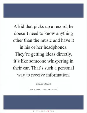 A kid that picks up a record, he doesn’t need to know anything other than the music and have it in his or her headphones. They’re getting ideas directly, it’s like someone whispering in their ear. That’s such a personal way to receive information Picture Quote #1