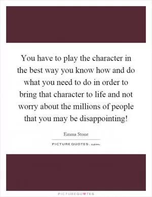 You have to play the character in the best way you know how and do what you need to do in order to bring that character to life and not worry about the millions of people that you may be disappointing! Picture Quote #1