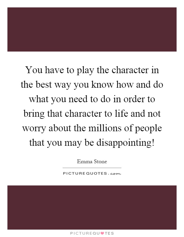 You have to play the character in the best way you know how and do what you need to do in order to bring that character to life and not worry about the millions of people that you may be disappointing! Picture Quote #1