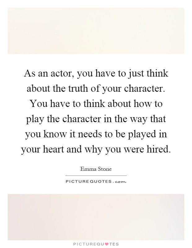 As an actor, you have to just think about the truth of your character. You have to think about how to play the character in the way that you know it needs to be played in your heart and why you were hired Picture Quote #1