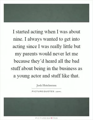 I started acting when I was about nine. I always wanted to get into acting since I was really little but my parents would never let me because they’d heard all the bad stuff about being in the business as a young actor and stuff like that Picture Quote #1