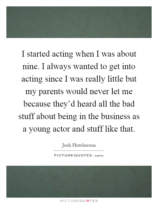 I started acting when I was about nine. I always wanted to get into acting since I was really little but my parents would never let me because they'd heard all the bad stuff about being in the business as a young actor and stuff like that Picture Quote #1