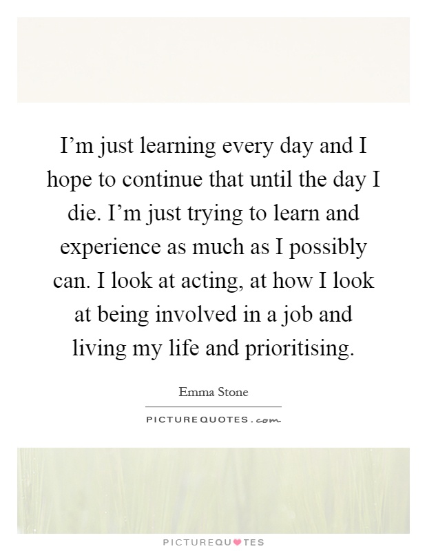 I'm just learning every day and I hope to continue that until the day I die. I'm just trying to learn and experience as much as I possibly can. I look at acting, at how I look at being involved in a job and living my life and prioritising Picture Quote #1