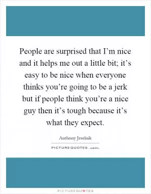 People are surprised that I’m nice and it helps me out a little bit; it’s easy to be nice when everyone thinks you’re going to be a jerk but if people think you’re a nice guy then it’s tough because it’s what they expect Picture Quote #1