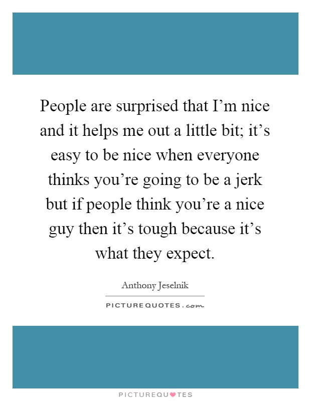 People are surprised that I'm nice and it helps me out a little bit; it's easy to be nice when everyone thinks you're going to be a jerk but if people think you're a nice guy then it's tough because it's what they expect Picture Quote #1