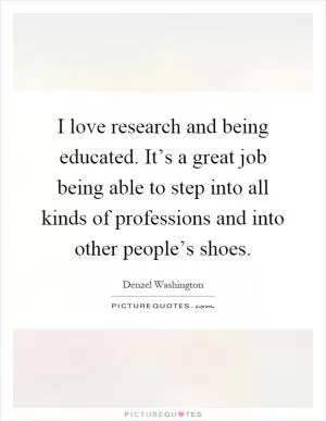 I love research and being educated. It’s a great job being able to step into all kinds of professions and into other people’s shoes Picture Quote #1
