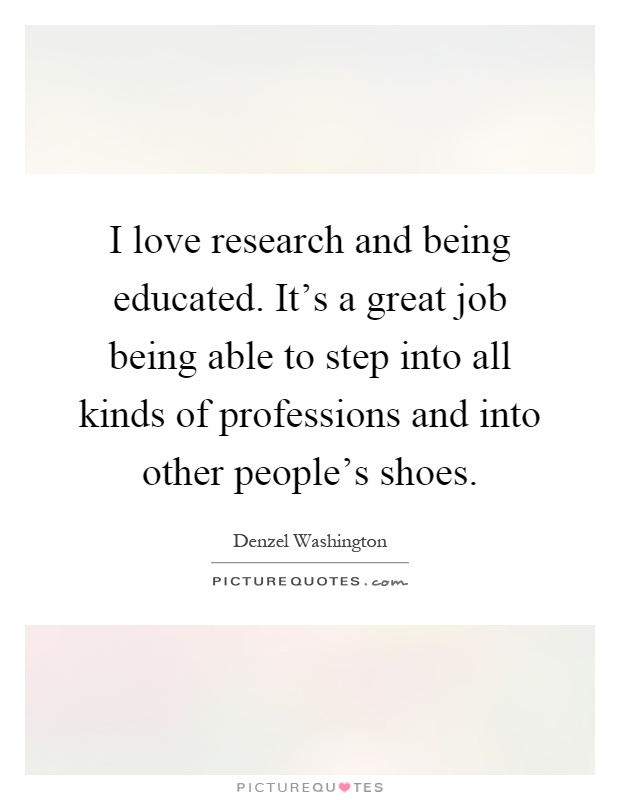 I love research and being educated. It's a great job being able to step into all kinds of professions and into other people's shoes Picture Quote #1