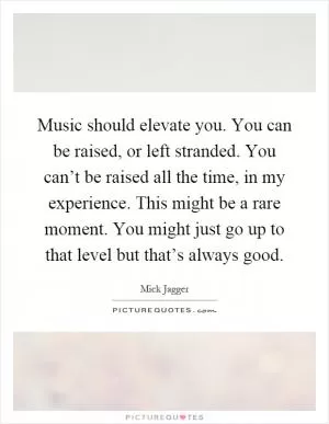 Music should elevate you. You can be raised, or left stranded. You can’t be raised all the time, in my experience. This might be a rare moment. You might just go up to that level but that’s always good Picture Quote #1