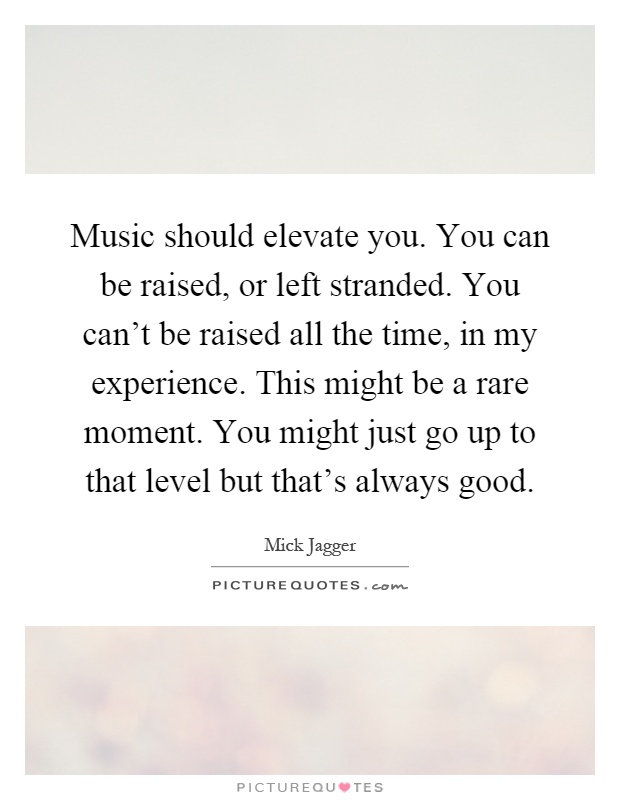 Music should elevate you. You can be raised, or left stranded. You can't be raised all the time, in my experience. This might be a rare moment. You might just go up to that level but that's always good Picture Quote #1