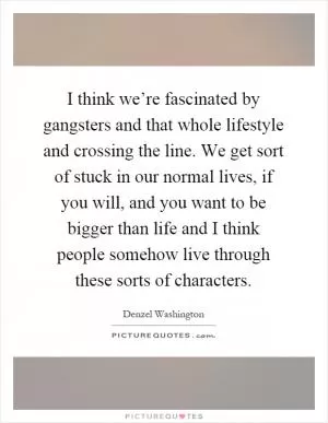 I think we’re fascinated by gangsters and that whole lifestyle and crossing the line. We get sort of stuck in our normal lives, if you will, and you want to be bigger than life and I think people somehow live through these sorts of characters Picture Quote #1