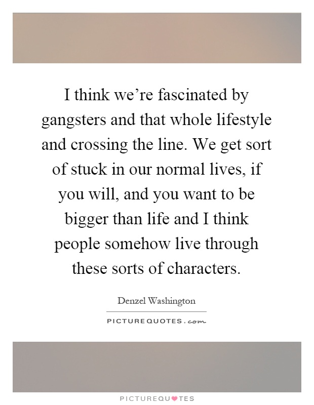 I think we're fascinated by gangsters and that whole lifestyle and crossing the line. We get sort of stuck in our normal lives, if you will, and you want to be bigger than life and I think people somehow live through these sorts of characters Picture Quote #1