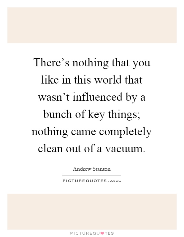 There's nothing that you like in this world that wasn't influenced by a bunch of key things; nothing came completely clean out of a vacuum Picture Quote #1