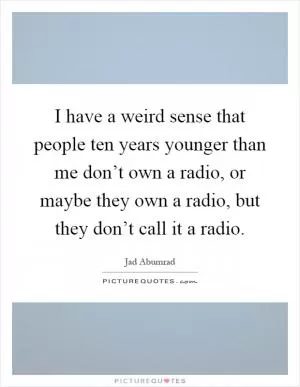 I have a weird sense that people ten years younger than me don’t own a radio, or maybe they own a radio, but they don’t call it a radio Picture Quote #1