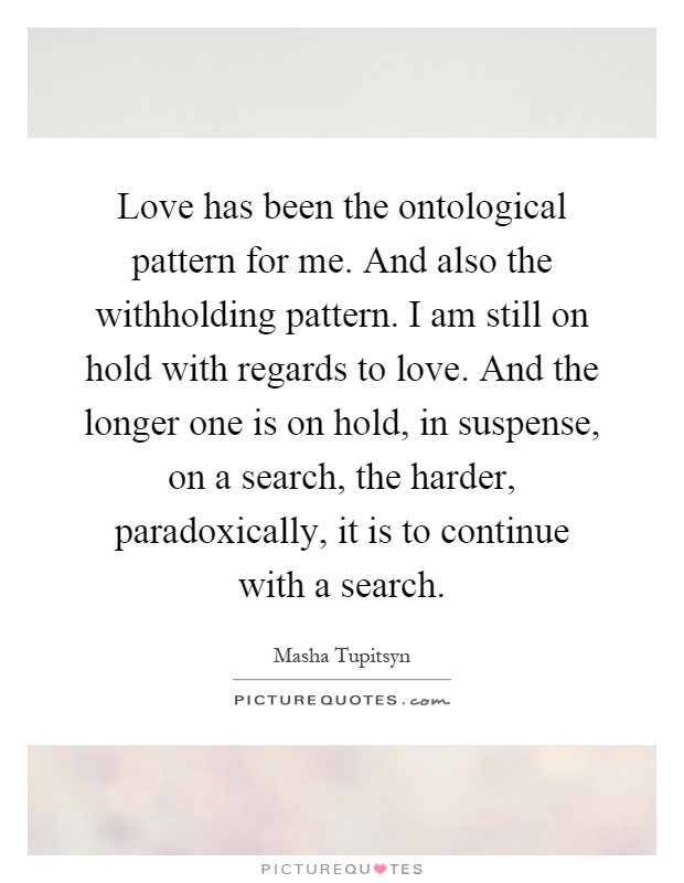 Love has been the ontological pattern for me. And also the withholding pattern. I am still on hold with regards to love. And the longer one is on hold, in suspense, on a search, the harder, paradoxically, it is to continue with a search Picture Quote #1