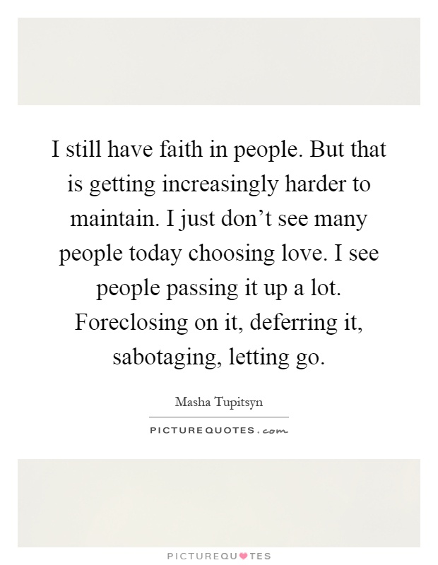 I still have faith in people. But that is getting increasingly harder to maintain. I just don't see many people today choosing love. I see people passing it up a lot. Foreclosing on it, deferring it, sabotaging, letting go Picture Quote #1